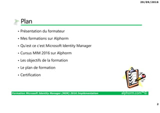 29/09/2016
2
Formation Microsoft Identity Manager (MIM) 2016 Implémentation alphorm.com™©
Plan
• Présentation du formateur
• Mes formations sur Alphorm
• Qu’est ce c’est Microsoft Identity Manager
• Cursus MIM 2016 sur Alphorm
• Les objectifs de la formation
• Le plan de formation
• Certification
 