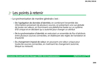 29/09/2016
200
Formation Microsoft Identity Manager (MIM) 2016 Implémentation alphorm.com™©
Les points à retenir
• La synchronisation de manière générale c’est :
De l’agrégation de données d’identités; en combinant l’ensemble des
informations provenant de plusieurs sources, en présentant une vue globale
de toutes ces valeurs, en fournissant une plateforme basée sur un système
d’ID unique et en décidant qui a autorité pour changer un attribut
De la synchronisation d’identité; en exécutant un ensemble de flux d’attributs
entre plusieurs sources connectées, en établissant des règles de translation et
d’autorité
Du changement imposé de valeur; en poussant une valeur unique pour
toutes les sources connectées, en maitrisant les changement (autorisé,
bloqué ou restauré)
 