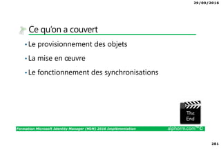 29/09/2016
201
Formation Microsoft Identity Manager (MIM) 2016 Implémentation alphorm.com™©
Ce qu’on a couvert
•Le provisionnement des objets
•La mise en œuvre
•Le fonctionnement des synchronisations
The image part with relationship ID rId3 was not found in the file.
 