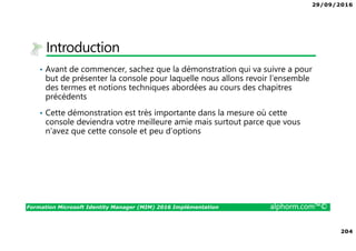 29/09/2016
204
Formation Microsoft Identity Manager (MIM) 2016 Implémentation alphorm.com™©
Introduction
• Avant de commencer, sachez que la démonstration qui va suivre a pour
but de présenter la console pour laquelle nous allons revoir l’ensemble
des termes et notions techniques abordées au cours des chapitres
précédents
• Cette démonstration est très importante dans la mesure où cette
console deviendra votre meilleure amie mais surtout parce que vous
n’avez que cette console et peu d’options
 