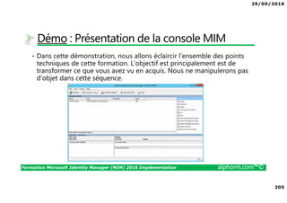 29/09/2016
205
Formation Microsoft Identity Manager (MIM) 2016 Implémentation alphorm.com™©
Démo : Présentation de la console MIM
• Dans cette démonstration, nous allons éclaircir l’ensemble des points
techniques de cette formation. L’objectif est principalement est de
transformer ce que vous avez vu en acquis. Nous ne manipulerons pas
d’objet dans cette séquence.
 