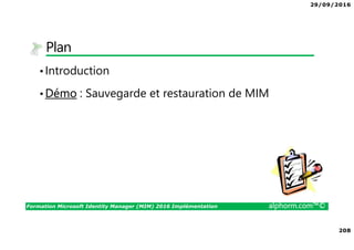 29/09/2016
14
Formation Microsoft Identity Manager (MIM) 2016 Implémentation alphorm.com™©
Tableau des serveurs du lab
• Le lab de la formation
• Le nom DNS du domaine AD 1 sera alphorm.local
• Le nom DNS du domaine AD 2 sera domaine.corp
• Le nom NetBIOS du domaine AD 1 sera ALPHORM
• Le nom NetBIOS du domaine AD 2 sera DOMAINE
• L’adressage IP sera 10.10.40.0/24
• Le firewall sera un Forefront TMG 2010 FR SP2
NOM VM NOM SERVEUR SUFFIXE DNS IP LAN IP WAN
DISQUE C
Go
RAM OS
fr_2008R2_All_TMG tmg1 alphorm.local 10.10.40.254 DHCP 40 3 GB Windows 2008 R2 Enterprise FR
fr_alph_dc1 alph-dc1 alphorm.local 10.10.40.5 40 3 GB Windows 2012 DataCenter FR
fr_alph_dc2 alph-dc2 domaine.corp 10.10.40.10 40 3 GB Windows 2012 DataCenter FR
fr_alph_mim1 alph-mim1 alphorm.local 10.10.40.11 40 3 GB Windows 2012 DataCenter FR
fr_alph_sql1 alph-sql1 alphorm.local 10.10.40.12 40 3 GB Windows 2012 DataCenter FR
fr_alph_wks1 alph-wks1 alphorm.local 10.10.40.100 40 3 GB Windows 8 Entreprise FR
 