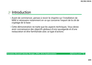 29/09/2016
14
Formation Microsoft Identity Manager (MIM) 2016 Implémentation alphorm.com™©
Tableau des serveurs du lab
• Le lab de la formation
• Le nom DNS du domaine AD 1 sera alphorm.local
• Le nom DNS du domaine AD 2 sera domaine.corp
• Le nom NetBIOS du domaine AD 1 sera ALPHORM
• Le nom NetBIOS du domaine AD 2 sera DOMAINE
• L’adressage IP sera 10.10.40.0/24
• Le firewall sera un Forefront TMG 2010 FR SP2
NOM VM NOM SERVEUR SUFFIXE DNS IP LAN IP WAN
DISQUE C
Go
RAM OS
fr_2008R2_All_TMG tmg1 alphorm.local 10.10.40.254 DHCP 40 3 GB Windows 2008 R2 Enterprise FR
fr_alph_dc1 alph-dc1 alphorm.local 10.10.40.5 40 3 GB Windows 2012 DataCenter FR
fr_alph_dc2 alph-dc2 domaine.corp 10.10.40.10 40 3 GB Windows 2012 DataCenter FR
fr_alph_mim1 alph-mim1 alphorm.local 10.10.40.11 40 3 GB Windows 2012 DataCenter FR
fr_alph_sql1 alph-sql1 alphorm.local 10.10.40.12 40 3 GB Windows 2012 DataCenter FR
fr_alph_wks1 alph-wks1 alphorm.local 10.10.40.100 40 3 GB Windows 8 Entreprise FR
 