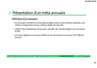 29/09/2016
21
Formation Microsoft Identity Manager (MIM) 2016 Implémentation alphorm.com™©
Présentation d’un méta annuaire
• Définition d’un annuaire :
Un annuaire contient un ensemble d’objets soumis aux mêmes schémas, à la
même configuration et aux mêmes règles de sécurité
LDAP a été initialement conçu pour accéder de manière légère aux annuaires
X.500
Un client débute une session LDAP en se connectant sur le port TCP 389 du
serveur
 