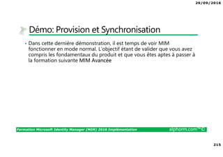 29/09/2016
215
Formation Microsoft Identity Manager (MIM) 2016 Implémentation alphorm.com™©
Démo: Provision et Synchronisation
• Dans cette dernière démonstration, il est temps de voir MIM
fonctionner en mode normal. L’objectif étant de valider que vous avez
compris les fondamentaux du produit et que vous êtes aptes à passer à
la formation suivante MIM Avancée
 