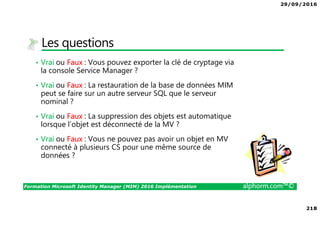 29/09/2016
218
Formation Microsoft Identity Manager (MIM) 2016 Implémentation alphorm.com™©
Les questions
• Vrai ou Faux : Vous pouvez exporter la clé de cryptage via
la console Service Manager ?
• Vrai ou Faux : La restauration de la base de données MIM
peut se faire sur un autre serveur SQL que le serveur
nominal ?
• Vrai ou Faux : La suppression des objets est automatique
lorsque l’objet est déconnecté de la MV ?
• Vrai ou Faux : Vous ne pouvez pas avoir un objet en MV
connecté à plusieurs CS pour une même source de
données ?
 