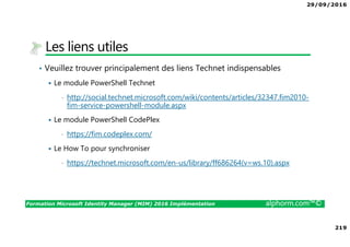 29/09/2016
219
Formation Microsoft Identity Manager (MIM) 2016 Implémentation alphorm.com™©
Les liens utiles
• Veuillez trouver principalement des liens Technet indispensables
Le module PowerShell Technet
• http://social.technet.microsoft.com/wiki/contents/articles/32347.fim2010-
fim-service-powershell-module.aspx
Le module PowerShell CodePlex
• https://fim.codeplex.com/
Le How To pour synchroniser
• https://technet.microsoft.com/en-us/library/ff686264(v=ws.10).aspx
 