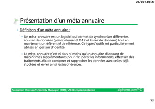 29/09/2016
22
Formation Microsoft Identity Manager (MIM) 2016 Implémentation alphorm.com™©
Présentation d’un méta annuaire
• Définition d’un méta annuaire :
Un méta-annuaire est un logiciel qui permet de synchroniser différentes
sources de données (principalement LDAP et bases de données) tout en
maintenant un référentiel de référence. Ce type d'outils est particulièrement
utilisés en gestion d'identité.
Le méta-annuaire n'est ni plus ni moins qu'un annuaire disposant de
mécanismes supplémentaires pour récupérer les informations, effectuer des
traitements afin de comparer et rapprocher les données avec celles déjà
stockées et éviter ainsi les incohérences.
 