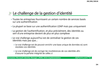 29/09/2016
24
Formation Microsoft Identity Manager (MIM) 2016 Implémentation alphorm.com™©
Le challenge de la gestion d’identité
• Toutes les entreprises fournissent un certain nombre de services basés
sur une authentification
• La plupart se base sur une authentification LDAP mais pas uniquement
• La gestion de l’authentification, et plus précisément, des identités au
sein d’une entreprise devient de plus en plus complexe
• Le vrai challenge aujourd'hui est de centraliser la gestion de ces
identités mais pas que…
Le vrai challenge est de pouvoir enrichir une base unique de données où sont
stockées vos identités
Le vrai challenge est de corriger les incohérences de vos identités afin
d’assurer la parfaite intégrité de celles ci
 