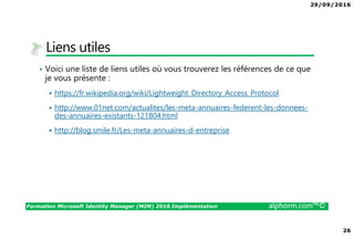 29/09/2016
26
Formation Microsoft Identity Manager (MIM) 2016 Implémentation alphorm.com™©
Liens utiles
• Voici une liste de liens utiles où vous trouverez les références de ce que
je vous présente :
https://fr.wikipedia.org/wiki/Lightweight_Directory_Access_Protocol
http://www.01net.com/actualites/les-meta-annuaires-federent-les-donnees-
des-annuaires-existants-121804.html
http://blog.smile.fr/Les-meta-annuaires-d-entreprise
 