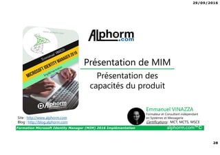 29/09/2016
28
Formation Microsoft Identity Manager (MIM) 2016 Implémentation alphorm.com™©
Site : http://www.alphorm.com
Blog : http://blog.alphorm.com
Emmanuel VINAZZA
Formateur et Consultant indépendant
en Systèmes et Messagerie
Certifications : MCT, MCTS, MSCE
Présentation de MIM
Présentation des
capacités du produit
 