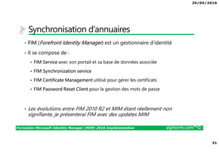 29/09/2016
31
Formation Microsoft Identity Manager (MIM) 2016 Implémentation alphorm.com™©
Synchronisation d’annuaires
• FIM (Forefront Identity Manager) est un gestionnaire d’identité
• Il se compose de :
FIM Service avec son portail et sa base de données associée
FIM Synchronization service
FIM Certificate Management utilisé pour gérer les certificats
FIM Password Reset Client pour la gestion des mots de passe
• Les évolutions entre FIM 2010 R2 et MIM étant réellement non
signifiante, je présenterai FIM avec des updates MIM
 