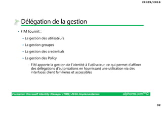 29/09/2016
32
Formation Microsoft Identity Manager (MIM) 2016 Implémentation alphorm.com™©
Délégation de la gestion
• FIM fournit :
La gestion des utilisateurs
La gestion groupes
La gestion des credentials
La gestion des Policy
• FIM apporte la gestion de l'identité à l'utilisateur, ce qui permet d’affiner
des délégations d'autorisations en fournissant une utilisation via des
interfaces client familières et accessibles
 