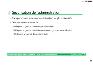 29/09/2016
33
Formation Microsoft Identity Manager (MIM) 2016 Implémentation alphorm.com™©
Sécurisation de l’administration
• FIM apporte une solution d’administration simple et sécurisée
• Cela permet entre autre de :
Déléguer la gestion d’un compte à lui-même
Déléguer la gestion des utilisateurs ou des groupes à une identité
De fournir un portail de gestion intuitif
 