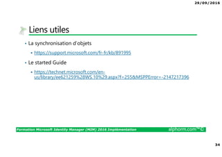 29/09/2016
34
Formation Microsoft Identity Manager (MIM) 2016 Implémentation alphorm.com™©
Liens utiles
• La synchronisation d’objets
https://support.microsoft.com/fr-fr/kb/891995
• Le started Guide
https://technet.microsoft.com/en-
us/library/ee621259%28WS.10%29.aspx?f=255&MSPPError=-2147217396
 