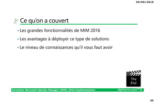 29/09/2016
35
Formation Microsoft Identity Manager (MIM) 2016 Implémentation alphorm.com™©
Ce qu’on a couvert
• Les grandes fonctionnalités de MIM 2016
• Les avantages à déployer ce type de solutions
• Le niveau de connaissances qu’il vous faut avoir
The image part with relationship ID rId3 was not found in the file.
 