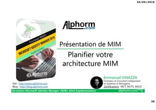 29/09/2016
36
Formation Microsoft Identity Manager (MIM) 2016 Implémentation alphorm.com™©
Site : http://www.alphorm.com
Blog : http://blog.alphorm.com
Emmanuel VINAZZA
Formateur et Consultant indépendant
en Systèmes et Messagerie
Certifications : MCT, MCTS, MSCE
Présentation de MIM
Planifier votre
architecture MIM
 