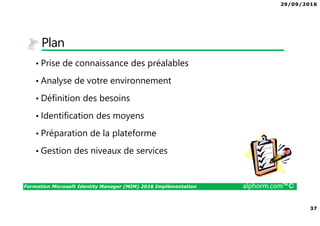 29/09/2016
37
Formation Microsoft Identity Manager (MIM) 2016 Implémentation alphorm.com™©
Plan
• Prise de connaissance des préalables
• Analyse de votre environnement
• Définition des besoins
• Identification des moyens
• Préparation de la plateforme
• Gestion des niveaux de services
 