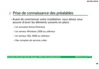29/09/2016
38
Formation Microsoft Identity Manager (MIM) 2016 Implémentation alphorm.com™©
Prise de connaissance des préalables
• Avant de commencer votre installation, vous devez vous
assurer d’avoir les éléments suivants en place :
Un annuaire Active Directory
Un serveur Windows 2008 ou ultérieur
Un serveur SQL 2008 ou ultérieur
Des comptes de services créés
 