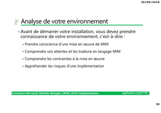 29/09/2016
39
Formation Microsoft Identity Manager (MIM) 2016 Implémentation alphorm.com™©
Analyse de votre environnement
• Avant de démarrer votre installation, vous devez prendre
connaissance de votre environnement, c’est-à-dire :
Prendre conscience d’une mise en œuvre de MIM
Comprendre vos attentes et les traduire en langage MIM
Comprendre les contraintes à la mise en œuvre
Appréhender les risques d’une implémentation
 