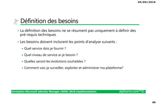 29/09/2016
40
Formation Microsoft Identity Manager (MIM) 2016 Implémentation alphorm.com™©
Définition des besoins
• La définition des besoins ne se résument pas uniquement à définir des
pré-requis techniques
• Les besoins doivent inclurent les points d’analyse suivants :
Quel service dois je fournir ?
Quel niveau de service ai-je besoin ?
Quelles seront les évolutions souhaitées ?
Comment vais-je surveiller, exploiter et administrer ma plateforme?
 