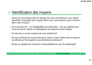 29/09/2016
41
Formation Microsoft Identity Manager (MIM) 2016 Implémentation alphorm.com™©
Identification des moyens
• Avant de vous lancer dans le design de votre architecture, vous devez
identifier l’ensemble des moyens dont vous aurez besoin pour mener à
bien votre mission.
• Un proverbe dit : « A l’impossible nul n’est tenu ». Ce qui signifie pour
vous de savoir mettre en adéquation les besoins et les moyens.
• En résumé, ai-je les moyens de mes ambitions?
• Suis-je entièrement autonome pour mener à bien cette mise en œuvre
ou devrais je faire appel à une prestation extérieure?
• Serais-je capable de maintenir cette plateforme une fois déployée?
 