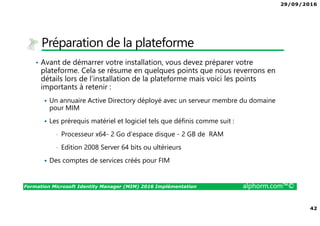 29/09/2016
42
Formation Microsoft Identity Manager (MIM) 2016 Implémentation alphorm.com™©
Préparation de la plateforme
• Avant de démarrer votre installation, vous devez préparer votre
plateforme. Cela se résume en quelques points que nous reverrons en
détails lors de l’installation de la plateforme mais voici les points
importants à retenir :
Un annuaire Active Directory déployé avec un serveur membre du domaine
pour MIM
Les prérequis matériel et logiciel tels que définis comme suit :
• Processeur x64- 2 Go d’espace disque - 2 GB de RAM
• Edition 2008 Server 64 bits ou ultérieurs
Des comptes de services créés pour FIM
 
