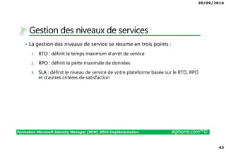 29/09/2016
43
Formation Microsoft Identity Manager (MIM) 2016 Implémentation alphorm.com™©
Gestion des niveaux de services
• La gestion des niveaux de service se résume en trois points :
1. RTO : définit le temps maximum d’arrêt de service
2. RPO : définit la perte maximale de données
3. SLA : définit le niveau de service de votre plateforme basée sur le RTO, RPO
et d’autres critères de satisfaction
 