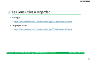 29/09/2016
44
Formation Microsoft Identity Manager (MIM) 2016 Implémentation alphorm.com™©
Les liens utiles à regarder
• Prérequis
https://technet.microsoft.com/en-us/library/ff512684(v=ws.10).aspx
• Les préparations
https://technet.microsoft.com/en-us/library/ff512685(v=ws.10).aspx
 