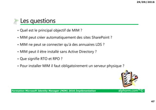 29/09/2016
47
Formation Microsoft Identity Manager (MIM) 2016 Implémentation alphorm.com™©
Les questions
• Quel est le principal objectif de MIM ?
• MIM peut créer automatiquement des sites SharePoint ?
• MIM ne peut se connecter qu’à des annuaires LDS ?
• MIM peut il être installé sans Active Directory ?
• Que signifie RTO et RPO ?
• Pour installer MIM il faut obligatoirement un serveur physique ?
 