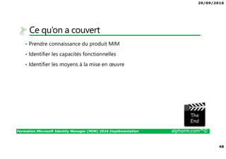 29/09/2016
48
Formation Microsoft Identity Manager (MIM) 2016 Implémentation alphorm.com™©
Ce qu’on a couvert
• Prendre connaissance du produit MIM
• Identifier les capacités fonctionnelles
• Identifier les moyens à la mise en œuvre
The image part with relationship ID rId3 was not found in the file.
 