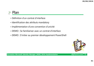 29/09/2016
61
Formation Microsoft Identity Manager (MIM) 2016 Implémentation alphorm.com™©
Plan
• Définition d’un contrat d’interface
• Identification des attributs mandatory
• Implémentation d’une convention d’unicité
• DEMO : Se familiariser avec un contrat d’interface
• DEMO : S’initier au premier développement PowerShell
 