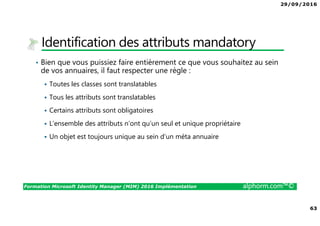 29/09/2016
63
Formation Microsoft Identity Manager (MIM) 2016 Implémentation alphorm.com™©
Identification des attributs mandatory
• Bien que vous puissiez faire entièrement ce que vous souhaitez au sein
de vos annuaires, il faut respecter une règle :
Toutes les classes sont translatables
Tous les attributs sont translatables
Certains attributs sont obligatoires
L’ensemble des attributs n’ont qu’un seul et unique propriétaire
Un objet est toujours unique au sein d’un méta annuaire
 