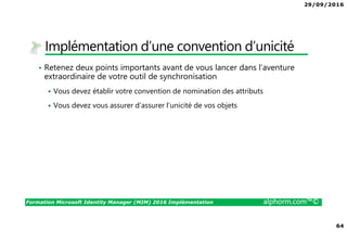 29/09/2016
64
Formation Microsoft Identity Manager (MIM) 2016 Implémentation alphorm.com™©
Implémentation d’une convention d’unicité
• Retenez deux points importants avant de vous lancer dans l’aventure
extraordinaire de votre outil de synchronisation
Vous devez établir votre convention de nomination des attributs
Vous devez vous assurer d’assurer l’unicité de vos objets
 