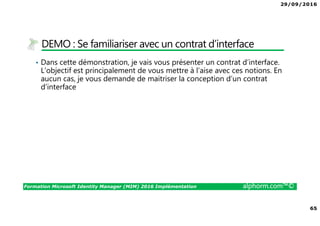 29/09/2016
65
Formation Microsoft Identity Manager (MIM) 2016 Implémentation alphorm.com™©
DEMO : Se familiariser avec un contrat d’interface
• Dans cette démonstration, je vais vous présenter un contrat d’interface.
L’objectif est principalement de vous mettre à l’aise avec ces notions. En
aucun cas, je vous demande de maitriser la conception d’un contrat
d’interface
 