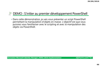 29/09/2016
66
Formation Microsoft Identity Manager (MIM) 2016 Implémentation alphorm.com™©
DEMO : S’initier au premier développement PowerShell
• Dans cette démonstration, je vais vous présenter un script PowerShell
permettant la manipulation d’objets en masse. L’objectif est que vous
puissiez vous familiariser avec le scripting et avec la manipulation des
objets via PowerShell.
 