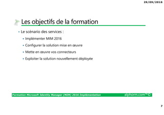 29/09/2016
7
Formation Microsoft Identity Manager (MIM) 2016 Implémentation alphorm.com™©
Les objectifs de la formation
• Le scénario des services :
Implémenter MIM 2016
Configurer la solution mise en œuvre
Mette en œuvre vos connecteurs
Exploiter la solution nouvellement déployée
 