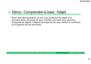 29/09/2016
71
Formation Microsoft Identity Manager (MIM) 2016 Implémentation alphorm.com™©
Démo : Comprendre la base : l’objet
• Dans cette démonstration, je vais vous présenter les objets d’un
annuaire Active Directory et vous montrer comment nous pouvons
manipuler les objets. L’objectif principal est de vous mettre en confiance
sur la gestion de vos annuaires.
 