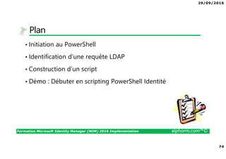 29/09/2016
74
Formation Microsoft Identity Manager (MIM) 2016 Implémentation alphorm.com™©
Plan
• Initiation au PowerShell
• Identification d’une requête LDAP
• Construction d’un script
• Démo : Débuter en scripting PowerShell Identité
 
