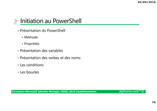 29/09/2016
75
Formation Microsoft Identity Manager (MIM) 2016 Implémentation alphorm.com™©
Initiation au PowerShell
• Présentation du PowerShell
Méthode
Propriétés
• Présentation des variables
• Présentation des verbes et des noms
• Les conditions
• Les boucles
 