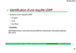 29/09/2016
76
Formation Microsoft Identity Manager (MIM) 2016 Implémentation alphorm.com™©
Identification d’une requête LDAP
• Syntaxe d’une requête LDAP
Le pipe |
Le &
Les filtres
• Exemple :
(|(&(ObjectClass=user)(sAmaccountName=test))(mail=monadresse@soci
ete.com))
 