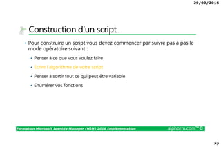 29/09/2016
77
Formation Microsoft Identity Manager (MIM) 2016 Implémentation alphorm.com™©
Construction d’un script
• Pour construire un script vous devez commencer par suivre pas à pas le
mode opératoire suivant :
Penser à ce que vous voulez faire
Ecrire l’algorithme de votre script
Penser à sortir tout ce qui peut être variable
Enumérer vos fonctions
 