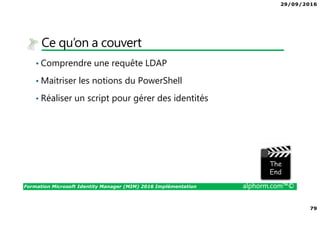 29/09/2016
79
Formation Microsoft Identity Manager (MIM) 2016 Implémentation alphorm.com™©
Ce qu’on a couvert
• Comprendre une requête LDAP
• Maitriser les notions du PowerShell
• Réaliser un script pour gérer des identités
The image part with relationship ID rId3 was not found in the file.
 
