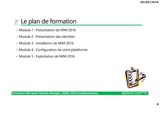 29/09/2016
8
Formation Microsoft Identity Manager (MIM) 2016 Implémentation alphorm.com™©
Le plan de formation
• Module 1 : Présentation de MIM 2016
• Module 2 : Présentation des identités
• Module 3 : Installation de MIM 2016
• Module 4 : Configuration de votre plateforme
• Module 5 : Exploitation de MIM 2016
 