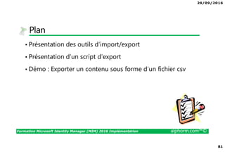29/09/2016
81
Formation Microsoft Identity Manager (MIM) 2016 Implémentation alphorm.com™©
Plan
• Présentation des outils d’import/export
• Présentation d’un script d’export
• Démo : Exporter un contenu sous forme d’un fichier csv
 