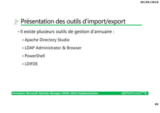 29/09/2016
82
Formation Microsoft Identity Manager (MIM) 2016 Implémentation alphorm.com™©
Présentation des outils d’import/export
• Il existe plusieurs outils de gestion d’annuaire :
Apache Directory Studio
LDAP Administrator & Browser
PowerShell
LDIFDE
 