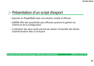 29/09/2016
83
Formation Microsoft Identity Manager (MIM) 2016 Implémentation alphorm.com™©
Présentation d’un script d’export
• Exporter en PowerShell reste une solution simple et efficace
• LDIFDE offre des possibilités plus efficaces quand à la gestion du
schéma et de la configuration
• L’utilisation des deux outils permet de réaliser l’ensemble des tâches
d’administration liées à l’annuaire
 