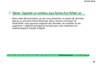 29/09/2016
84
Formation Microsoft Identity Manager (MIM) 2016 Implémentation alphorm.com™©
Démo : Exporter un contenu sous forme d’un fichier csv
• Dans cette démonstration, je vais vous présenter un export de données
depuis un annuaire Active Directory. Nous verrons comment via
PowerShell, nous pouvons exporter des données, les modifier ou les
supprimer. L’objectif principal est surtout que vous maitrisiez vos
imports/exports massifs d’objets.
 