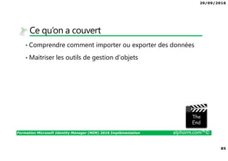 29/09/2016
85
Formation Microsoft Identity Manager (MIM) 2016 Implémentation alphorm.com™©
Ce qu’on a couvert
• Comprendre comment importer ou exporter des données
• Maitriser les outils de gestion d’objets
The image part with relationship ID rId3 was not found in the file.
 