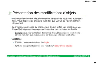 29/09/2016
88
Formation Microsoft Identity Manager (MIM) 2016 Implémentation alphorm.com™©
Présentation des modifications d’objets
• Pour modifier un objet il faut commencer par savoir ce vous serez autoriser à
faire. Vous disposez de plusieurs outils tels que LDIFDE ou PowerShell tout
simplement
• La création, suppression ou changement d’objet se fait très simplement via
PowerShell et peuvent outrepasser l’ensemble des contrôles applicatifs
Exemple : vous avez tout le loisir de mettre à deux utilisateurs deux fois la même
adresse mail alors que si vous passiez par Exchange, cela vous serait refusé
• A retenir :
TOUS les changements doivent être logés
TOUS les changements doivent faire l’objet d’un retour arrière possible
 